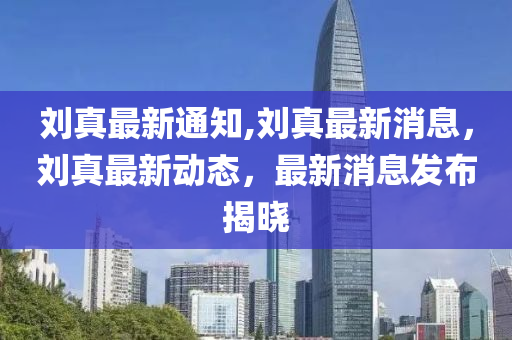 刘真最新通知,刘真最新消息，刘真最新动态，最新消息发布揭晓