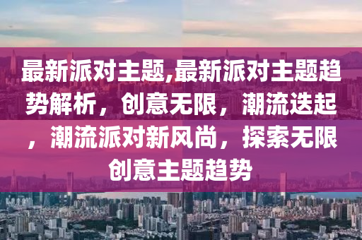 最新派对主题,最新派对主题趋势解析，创意无限，潮流迭起，潮流派对新风尚，探索无限创意主题趋势