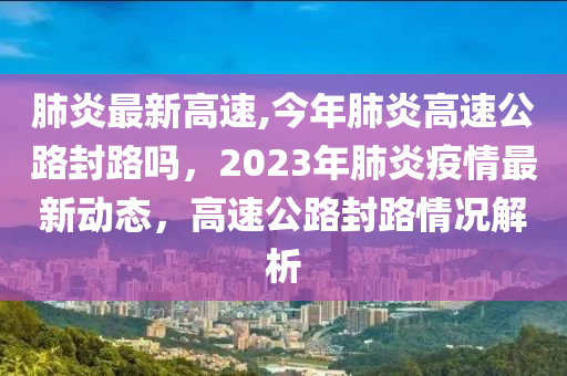 肺炎最新高速,今年肺炎高速公路封路吗，2023年肺炎疫情最新动态，高速公路封路情况解析