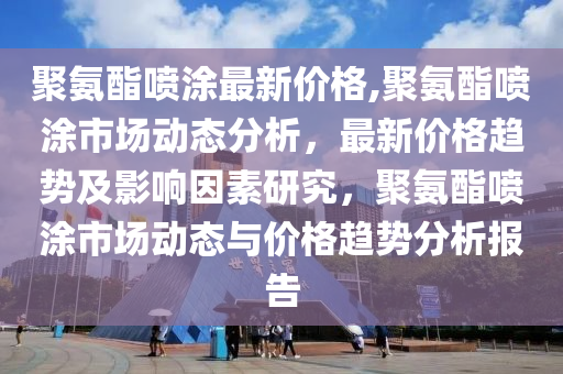 聚氨酯喷涂最新价格,聚氨酯喷涂市场动态分析，最新价格趋势及影响因素研究，聚氨酯喷涂市场动态与价格趋势分析报告