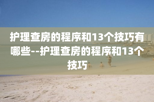 护理查房的程序和13个技巧有哪些--护理查房的程序和13个技巧