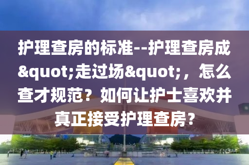 护理查房的标准--护理查房成"走过场"，怎么查才规范？如何让护士喜欢并真正接受护理查房？