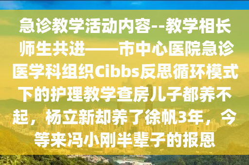 急诊教学活动内容--教学相长 师生共进——市中心医院急诊医学科组织Cibbs反思循环模式下的护理教学查房儿子都养不起，杨立新却养了徐帆3年，今等来冯小刚半辈子的报恩