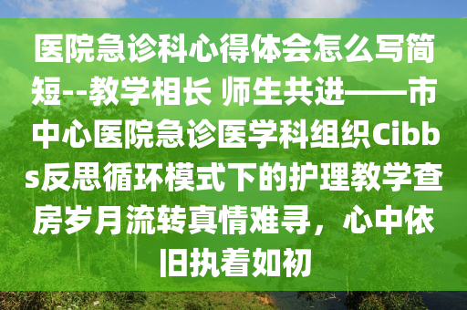 医院急诊科心得体会怎么写简短--教学相长 师生共进——市中心医院急诊医学科组织Cibbs反思循环模式下的护理教学查房岁月流转真情难寻，心中依旧执着如初