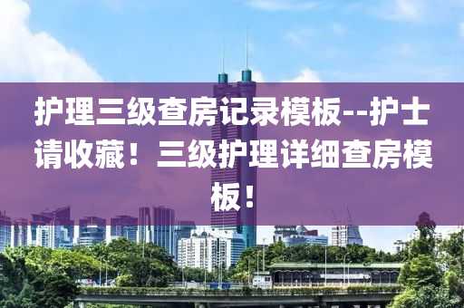 护理三级查房记录模板--护士请收藏！三级护理详细查房模板！