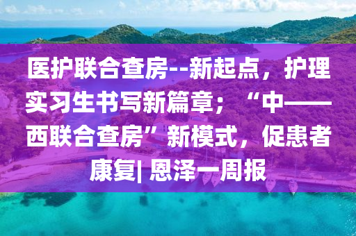 医护联合查房--新起点，护理实习生书写新篇章；“中——西联合查房”新模式，促患者康复| 恩泽一周报