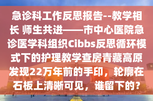 急诊科工作反思报告--教学相长 师生共进——市中心医院急诊医学科组织Cibbs反思循环模式下的护理教学查房青藏高原发现22万年前的手印，轮廓在石板上清晰可见，谁留下的？