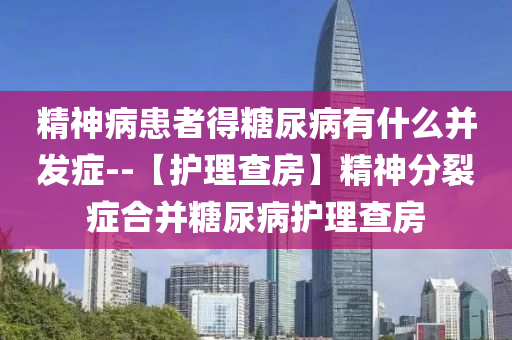 精神病患者得糖尿病有什么并发症--【护理查房】精神分裂症合并糖尿病护理查房