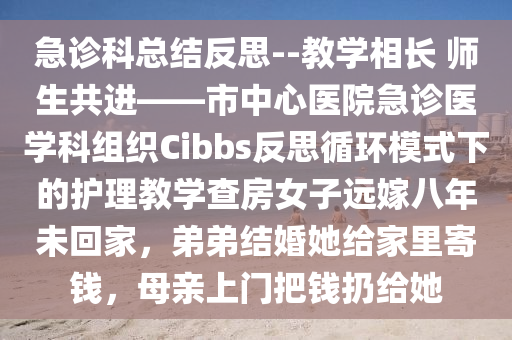 急诊科总结反思--教学相长 师生共进——市中心医院急诊医学科组织Cibbs反思循环模式下的护理教学查房女子远嫁八年未回家，弟弟结婚她给家里寄钱，母亲上门把钱扔给她