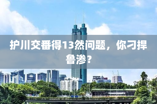 护川交番得13然问题，你刁捍鲁渗？